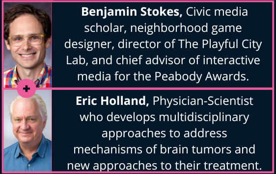 DataViz + Cancer Micro Lab 6 Speakers: Benjamin Stokes (Civic media scholar, neighborhood game designer, director of The Playful City Lab, and chief advisor of interactive media for the Peabody Awards) and Eric Holland (Physician-Scientist at the Fred Hutch Cancer Center; develops multidisciplinary approaches to address the mechanisms of brain tumors and new approaches to their treatment). 