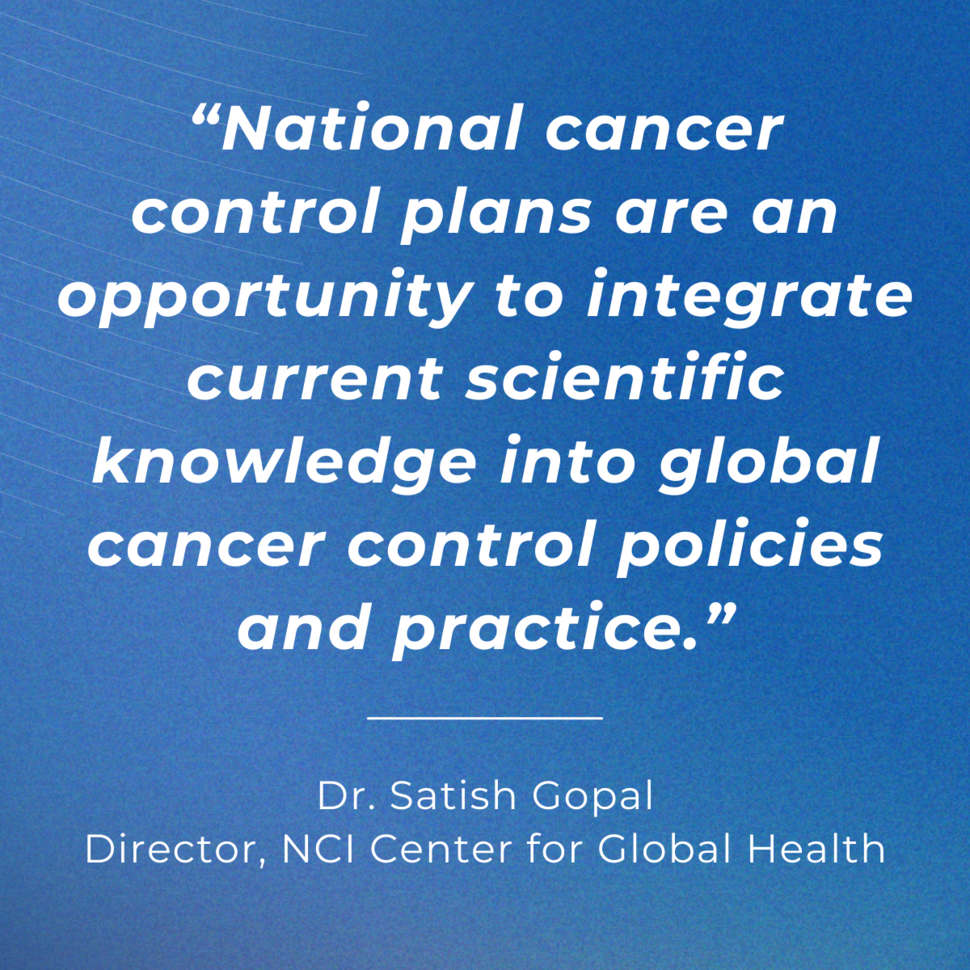 A quote that reads “National cancer control plans are an opportunity to integrate current scientific knowledge into global cancer control policies and practice." The attribution reads “Dr. Satish Gopal, Director, NCI Center for Global Health”. The text is white on a blue background.