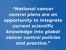 A quote that reads “National cancer control plans are an opportunity to integrate current scientific knowledge into global cancer control policies and practice." The attribution reads “Dr. Satish Gopal, Director, NCI Center for Global Health”. The text is white on a blue background.
